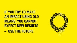 IF YOU TRY TO MAKE
AN IMPACT USING OLD
MEANS, YOU CANNOT
EXPECT NEW RESULTS
– USE THE FUTURE
 