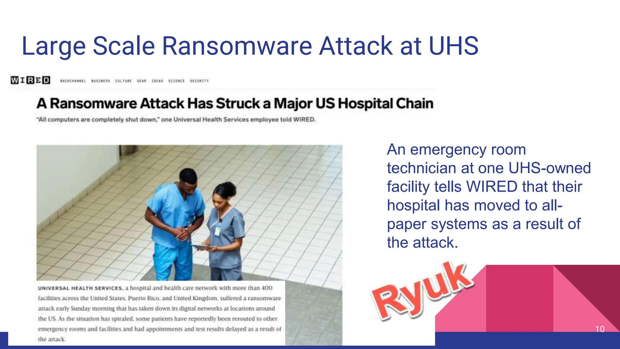 10
Large Scale Ransomware Attack at UHS
An emergency room
technician at one UHS-owned
facility tells WIRED that their
hospital has moved to all-
paper systems as a result of
the attack.
 
