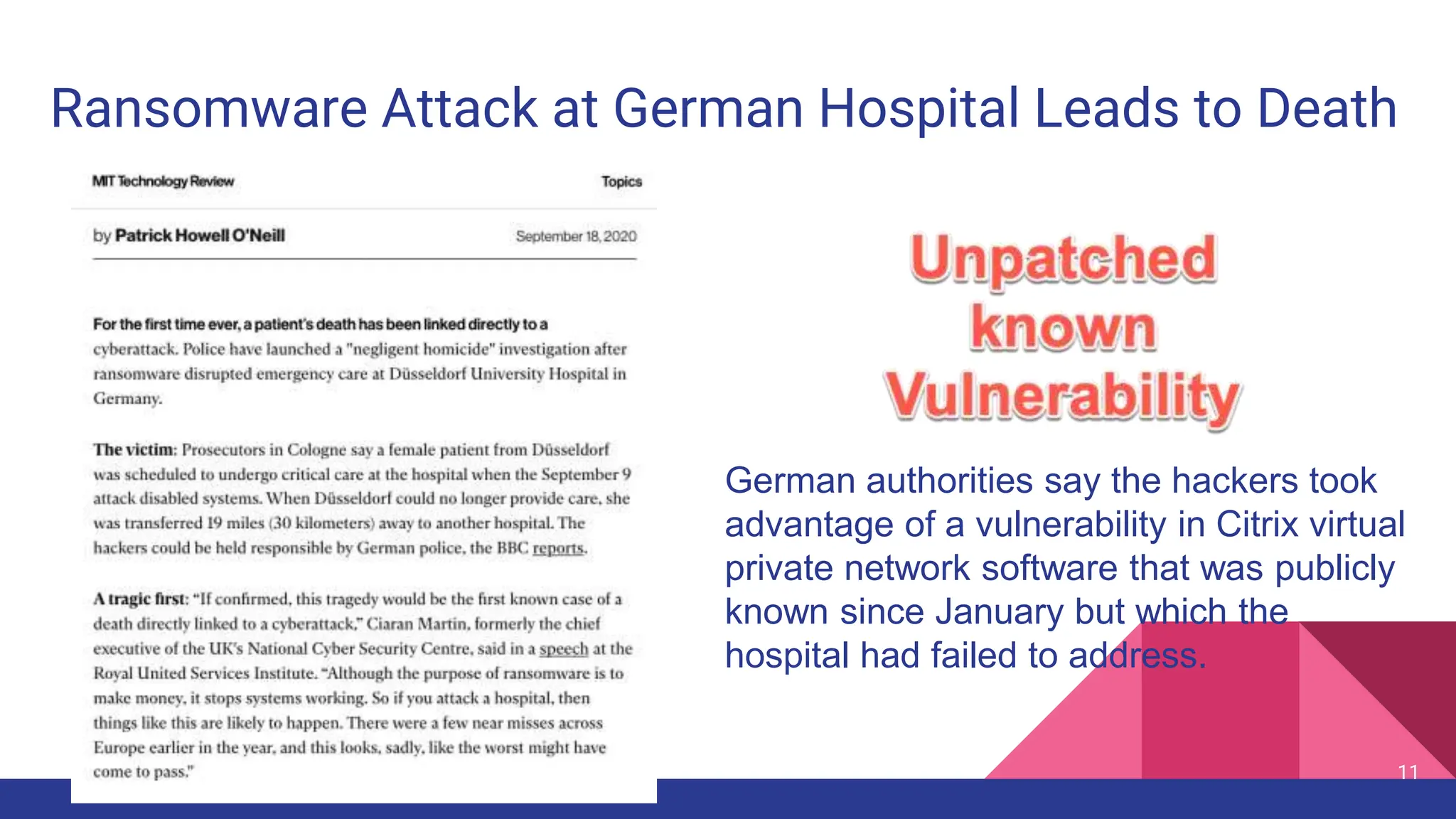 11
Ransomware Attack at German Hospital Leads to Death
German authorities say the hackers took
advantage of a vulnerability in Citrix virtual
private network software that was publicly
known since January but which the
hospital had failed to address.
 