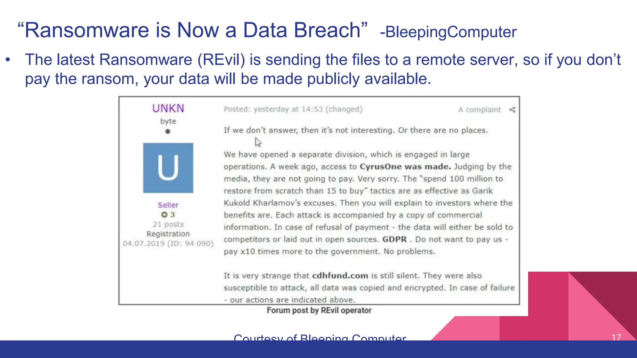 17
“Ransomware is Now a Data Breach” -BleepingComputer
• The latest Ransomware (REvil) is sending the files to a remote server, so if you don’t
pay the ransom, your data will be made publicly available.
Courtesy of Bleeping Computer
 