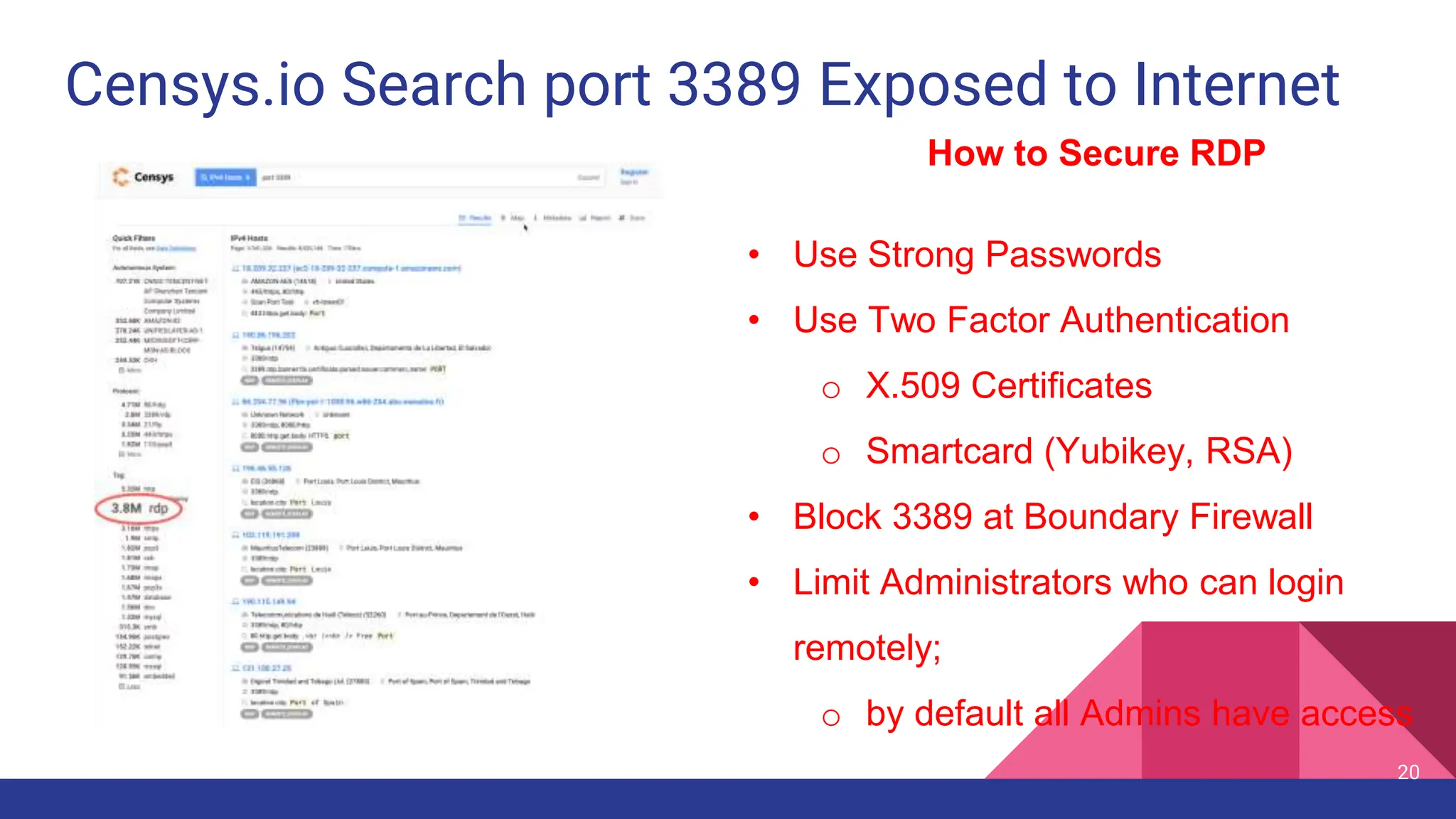 Censys.io Search port 3389 Exposed to Internet
20
How to Secure RDP
• Use Strong Passwords
• Use Two Factor Authentication
o X.509 Certificates
o Smartcard (Yubikey, RSA)
• Block 3389 at Boundary Firewall
• Limit Administrators who can login
remotely;
o by default all Admins have access
 