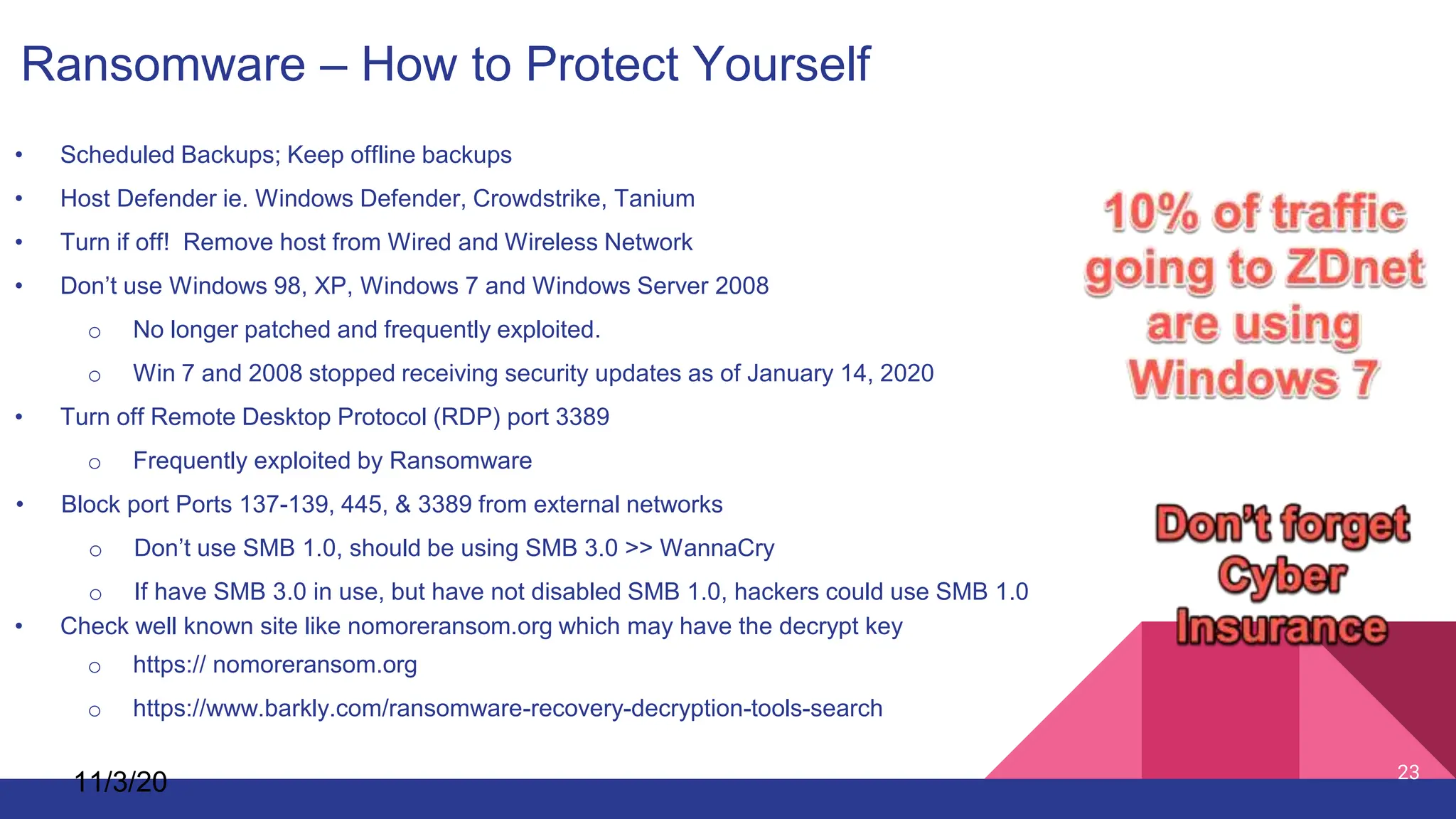 11/3/20 23
Ransomware – How to Protect Yourself
• Scheduled Backups; Keep offline backups
• Host Defender ie. Windows Defender, Crowdstrike, Tanium
• Turn if off! Remove host from Wired and Wireless Network
• Don’t use Windows 98, XP, Windows 7 and Windows Server 2008
o No longer patched and frequently exploited.
o Win 7 and 2008 stopped receiving security updates as of January 14, 2020
• Turn off Remote Desktop Protocol (RDP) port 3389
o Frequently exploited by Ransomware
• Block port Ports 137-139, 445, & 3389 from external networks
o Don’t use SMB 1.0, should be using SMB 3.0 >> WannaCry
o If have SMB 3.0 in use, but have not disabled SMB 1.0, hackers could use SMB 1.0
• Check well known site like nomoreransom.org which may have the decrypt key
o https:// nomoreransom.org
o https://www.barkly.com/ransomware-recovery-decryption-tools-search
 