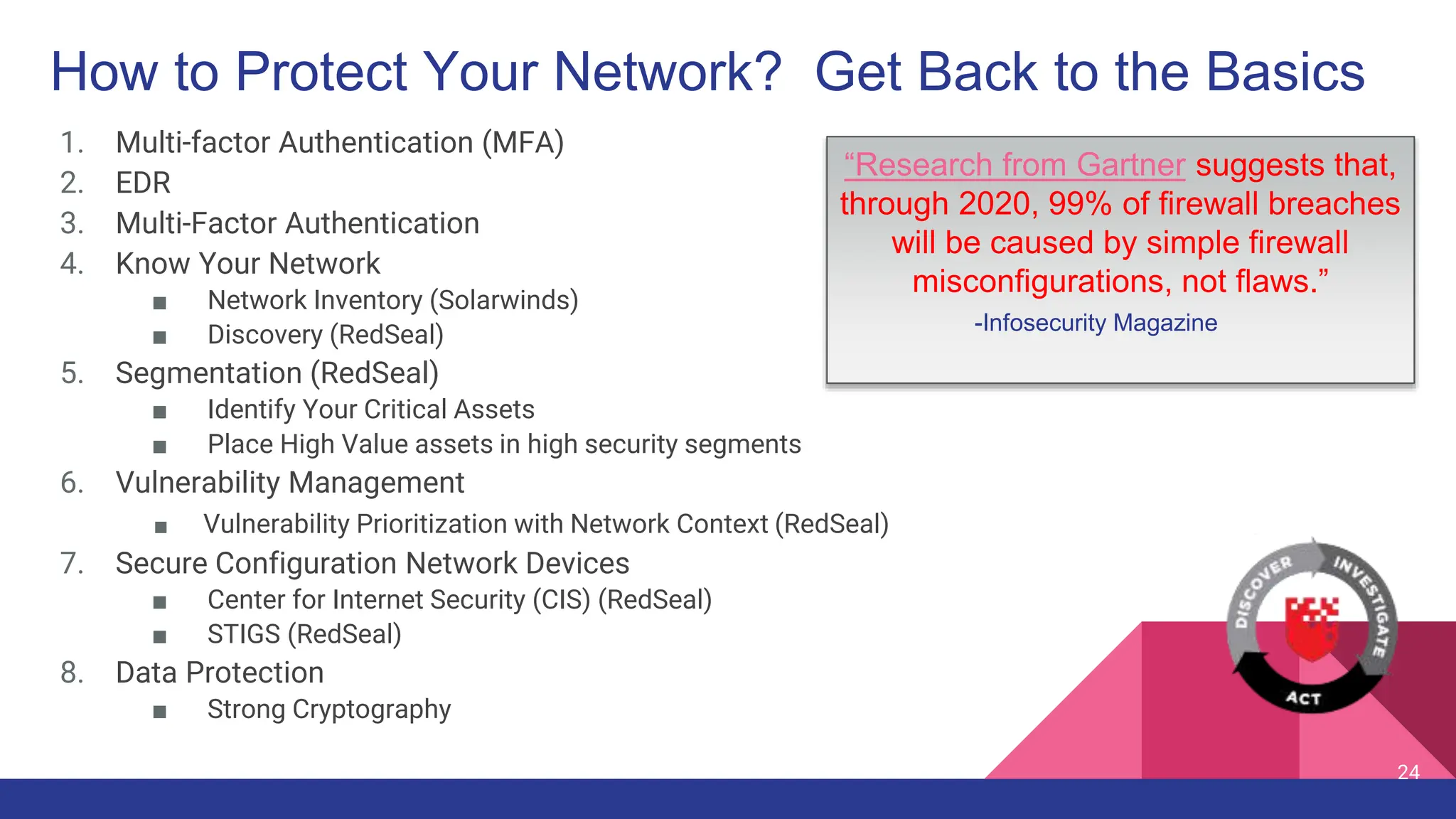 How to Protect Your Network? Get Back to the Basics
1. Multi-factor Authentication (MFA)
2. EDR
3. Multi-Factor Authentication
4. Know Your Network
■ Network Inventory (Solarwinds)
■ Discovery (RedSeal)
5. Segmentation (RedSeal)
■ Identify Your Critical Assets
■ Place High Value assets in high security segments
6. Vulnerability Management
■ Vulnerability Prioritization with Network Context (RedSeal)
7. Secure Configuration Network Devices
■ Center for Internet Security (CIS) (RedSeal)
■ STIGS (RedSeal)
8. Data Protection
■ Strong Cryptography
24
“Research from Gartner suggests that,
through 2020, 99% of firewall breaches
will be caused by simple firewall
misconfigurations, not flaws.”
-Infosecurity Magazine
 