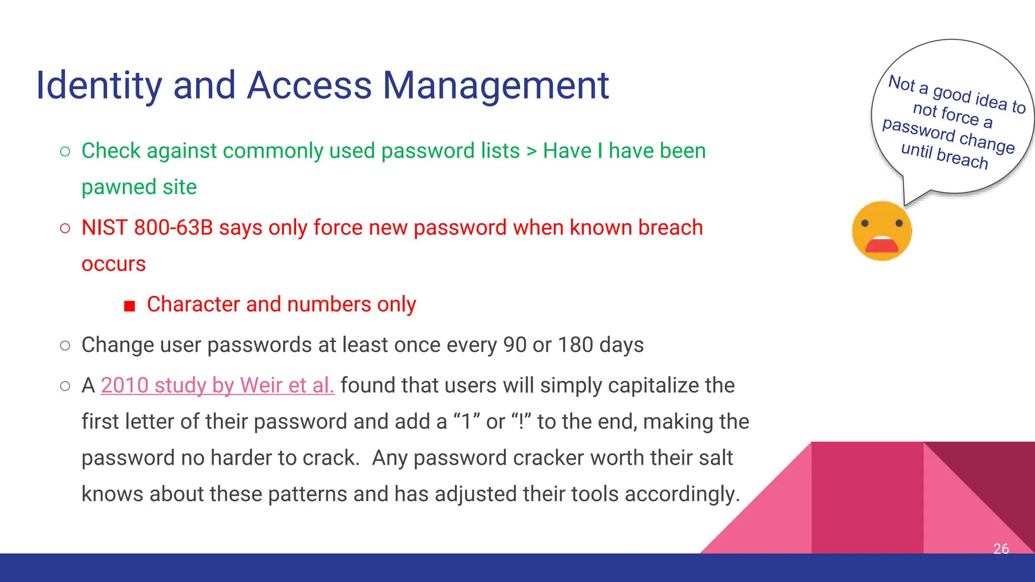 Identity and Access Management
○ Check against commonly used password lists > Have I have been
pawned site
○ NIST 800-63B says only force new password when known breach
occurs
■ Character and numbers only
○ Change user passwords at least once every 90 or 180 days
○ A 2010 study by Weir et al. found that users will simply capitalize the
first letter of their password and add a “1” or “!” to the end, making the
password no harder to crack. Any password cracker worth their salt
knows about these patterns and has adjusted their tools accordingly.
26
 