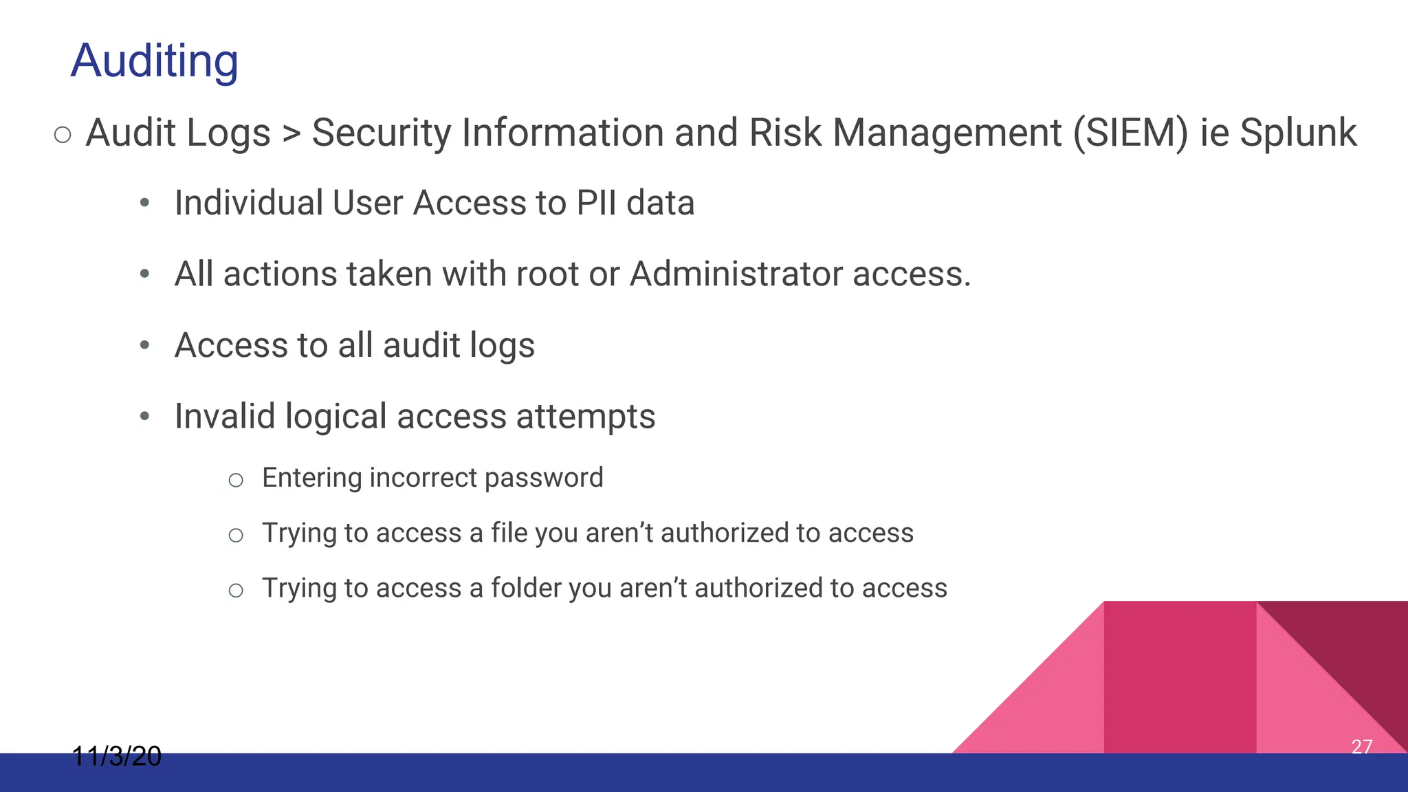 ○ Audit Logs > Security Information and Risk Management (SIEM) ie Splunk
• Individual User Access to PII data
• All actions taken with root or Administrator access.
• Access to all audit logs
• Invalid logical access attempts
o Entering incorrect password
o Trying to access a file you aren’t authorized to access
o Trying to access a folder you aren’t authorized to access
11/3/20 27
Auditing
 