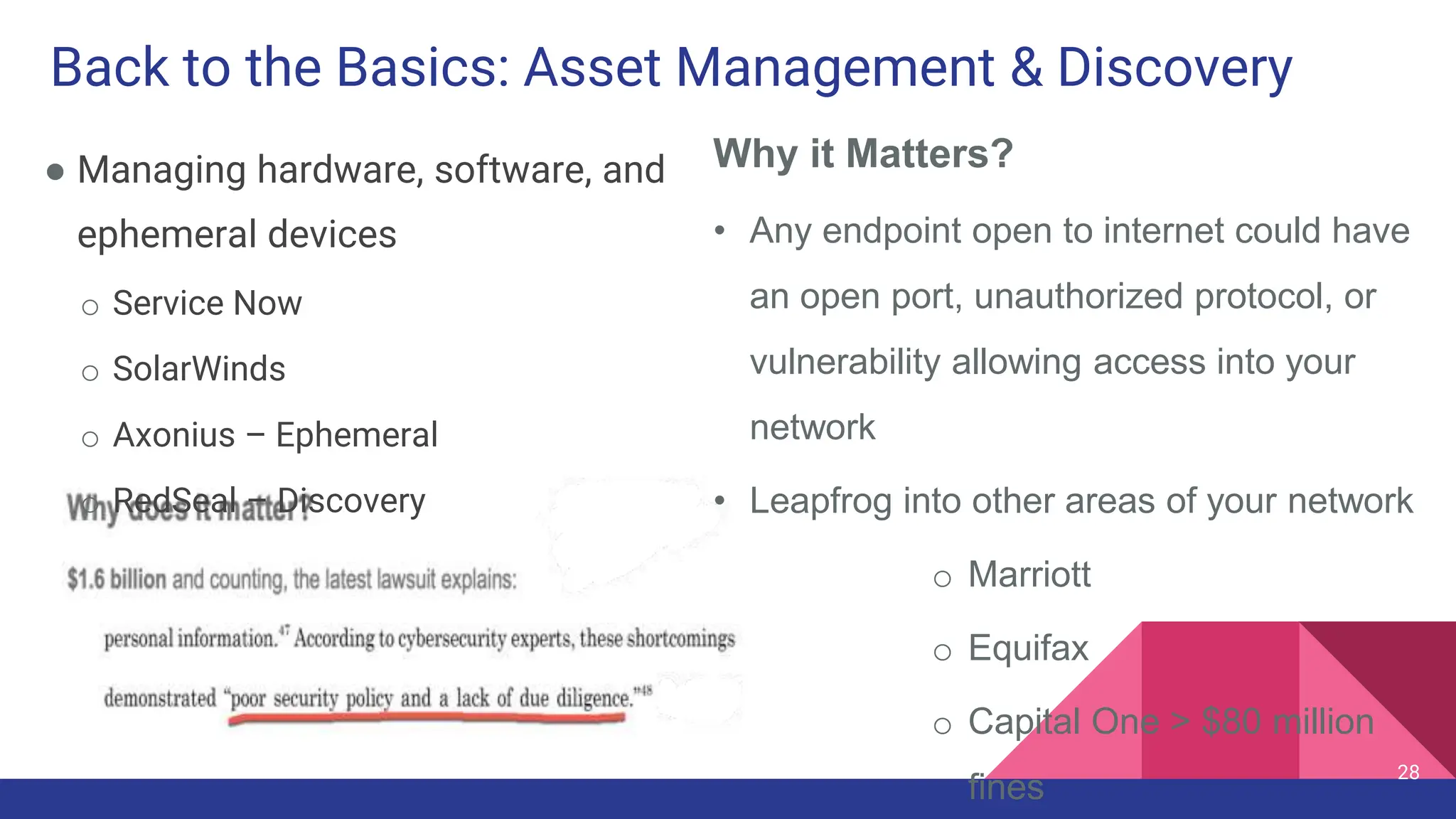 Back to the Basics: Asset Management & Discovery
● Managing hardware, software, and
ephemeral devices
o Service Now
o SolarWinds
o Axonius – Ephemeral
o RedSeal – Discovery
28
Why it Matters?
• Any endpoint open to internet could have
an open port, unauthorized protocol, or
vulnerability allowing access into your
network
• Leapfrog into other areas of your network
o Marriott
o Equifax
o Capital One > $80 million
fines
 