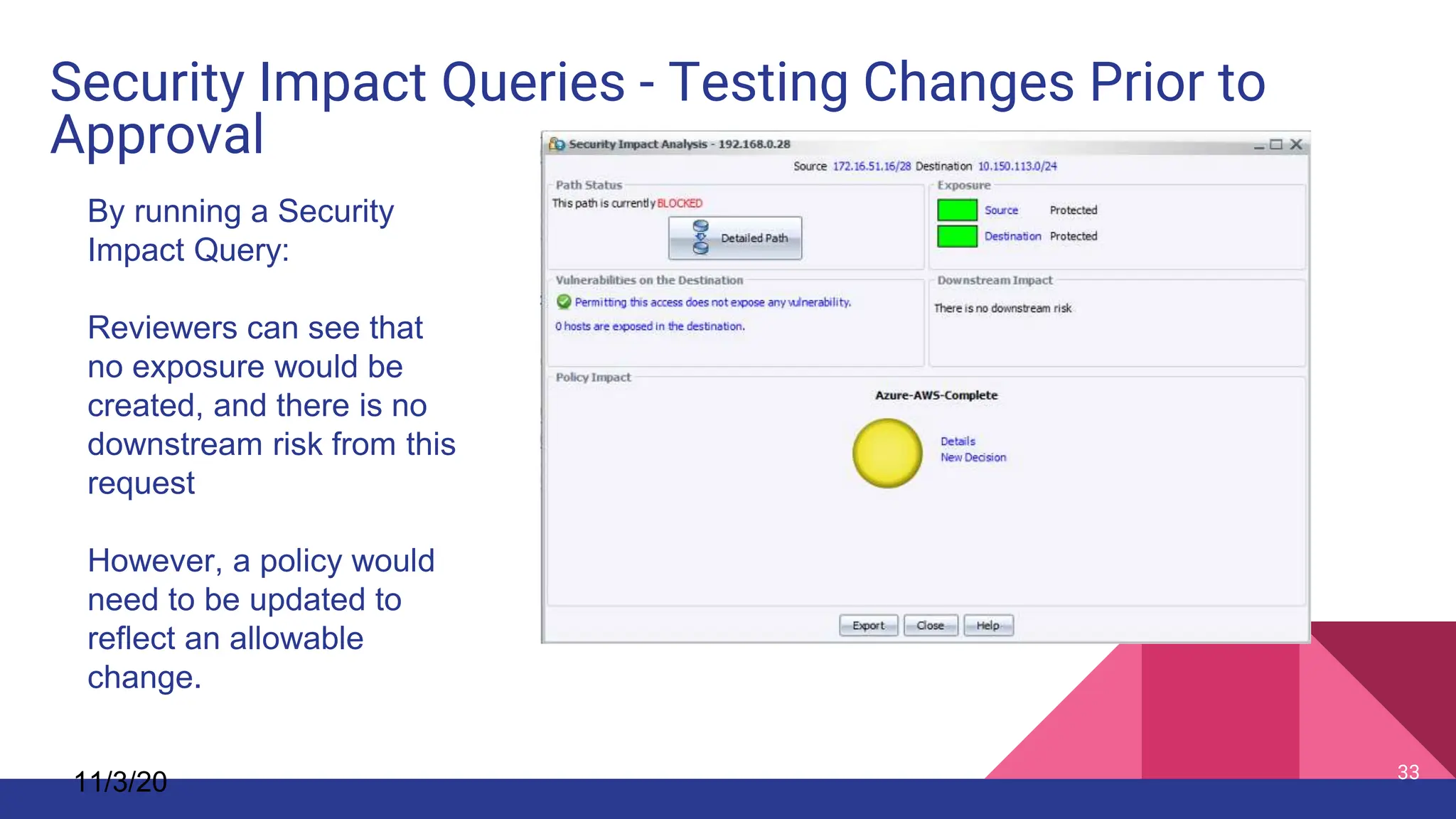 Security Impact Queries - Testing Changes Prior to
Approval
11/3/20 33
By running a Security
Impact Query:
Reviewers can see that
no exposure would be
created, and there is no
downstream risk from this
request
However, a policy would
need to be updated to
reflect an allowable
change.
 