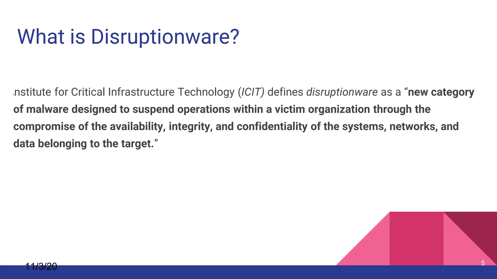 11/3/20 5
Institute for Critical Infrastructure Technology (ICIT) defines disruptionware as a “new category
of malware designed to suspend operations within a victim organization through the
compromise of the availability, integrity, and confidentiality of the systems, networks, and
data belonging to the target.”
What is Disruptionware?
 