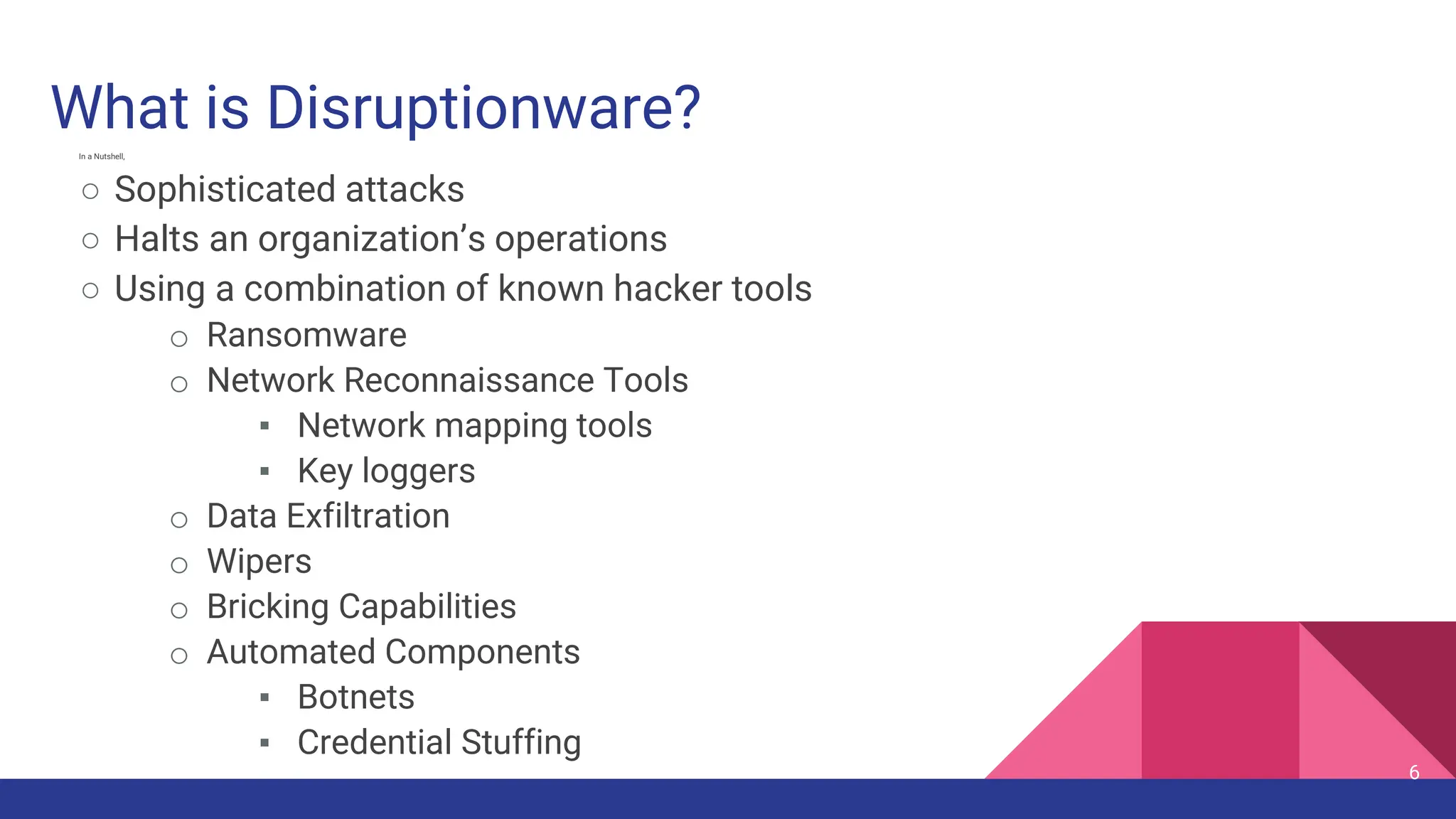 6
In a Nutshell,
○ Sophisticated attacks
○ Halts an organization’s operations
○ Using a combination of known hacker tools
o Ransomware
o Network Reconnaissance Tools
▪ Network mapping tools
▪ Key loggers
o Data Exfiltration
o Wipers
o Bricking Capabilities
o Automated Components
▪ Botnets
▪ Credential Stuffing
What is Disruptionware?
 