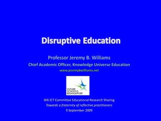 Disruptive Education Professor Jeremy B. Williams Chief Academic Officer, Knowledge Universe Education www.jeremybwilliams.net W6 ICT Committee Educational Research Sharing Towards a fraternity of reflective practitioners 9 September 2009 