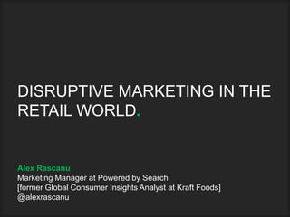 DISRUPTIVE MARKETING IN THE
RETAIL WORLD.
Alex Rascanu
Marketing Manager at Powered by Search
[former Global Consumer Insights Analyst at Kraft Foods]
@alexrascanu
 