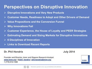 1 Permission granted to cite, copy and distribute with attribution
Perspectives on Disruptive Innovation
Disruptive Innovations and Very New Products
Customer Needs, Readiness to Adopt and Other Drivers of Demand
Value Propositions and the Conversion Funnel
Why Innovations Fail
Customer Experience, the House of Loyalty and PEER Strategies
Estimating Demand and Sizing Markets for Disruptive Innovations
6 Disciplines of Innovation
Links to Download Recent Reports
Dr. Phil Hendrix July 2014
Founder and Director, immr and Gigaom Research Analyst
www.immr.org | @phil_hendrix | phil.hendrix@immr.org
1 (770) 61291488
 