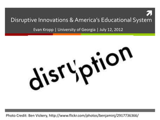  
Disruptive Innovations & America’s Educational System 
Evan Kropp | University of Georgia | July 12, 2012 
Photo Credit: Ben Vickery, http://www.flickr.com/photos/benjaminj/2917736366/ 
 