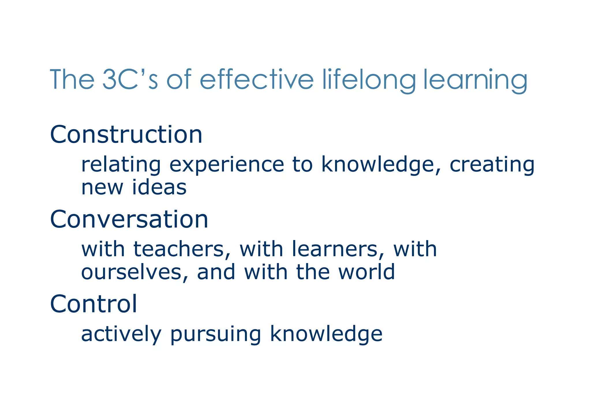 The 3C’s of effective lifelong learning Construction relating experience to knowledge, creating new ideas  Conversation with teachers, with learners, with ourselves, and with the world Control actively pursuing knowledge 