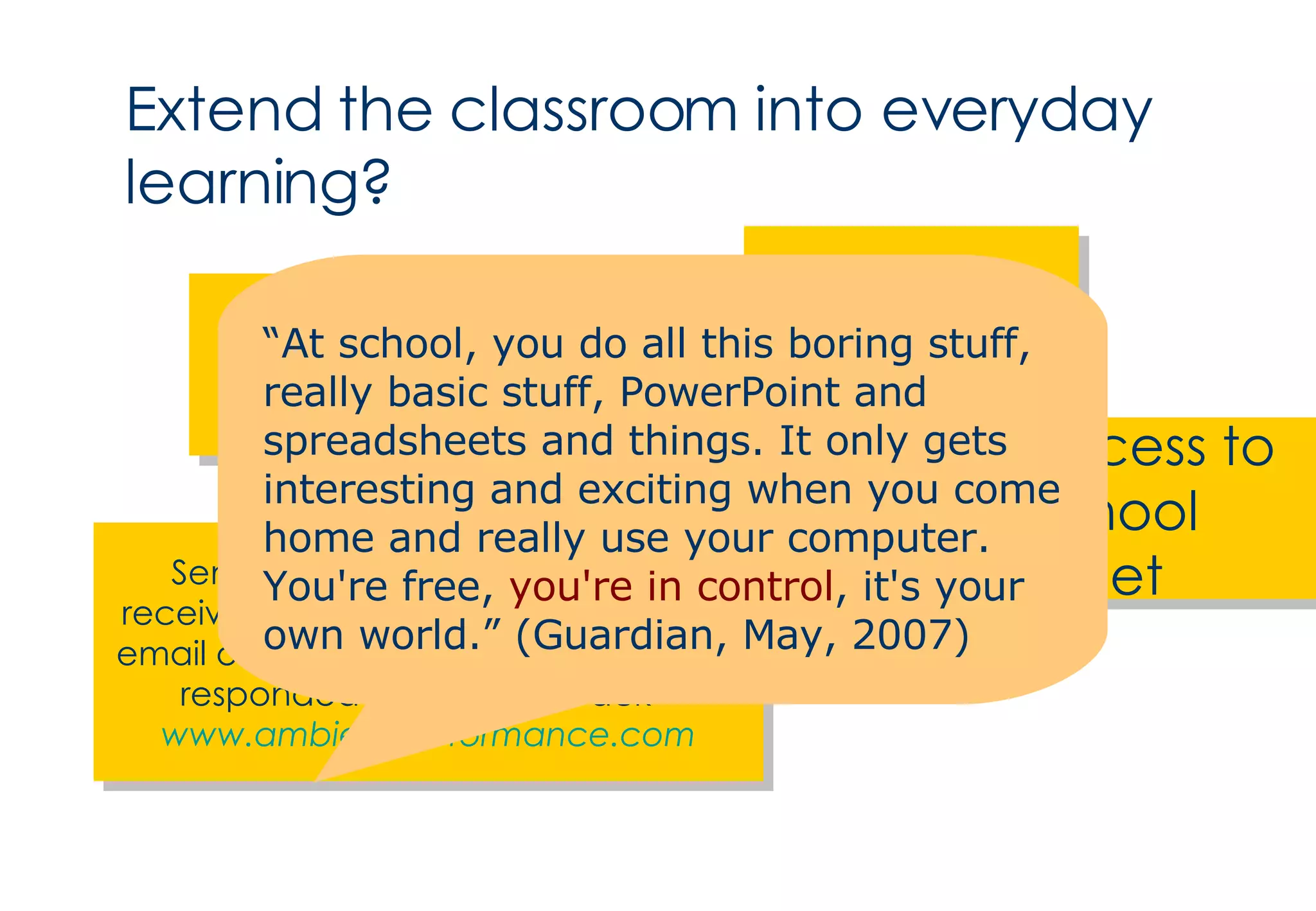 Extend the classroom into everyday learning? Podcasts Teaching on mobile phones Home access to the school intranet Send assessment questions and receive multiple choice responses via email or SMS which can then be auto-responded to with feedback”  www.ambientperformance.com “ At school, you do all this boring stuff, really basic stuff, PowerPoint and spreadsheets and things. It only gets interesting and exciting when you come home and really use your computer. You're free,  you're in control , it's your own world.” (Guardian, May, 2007) 