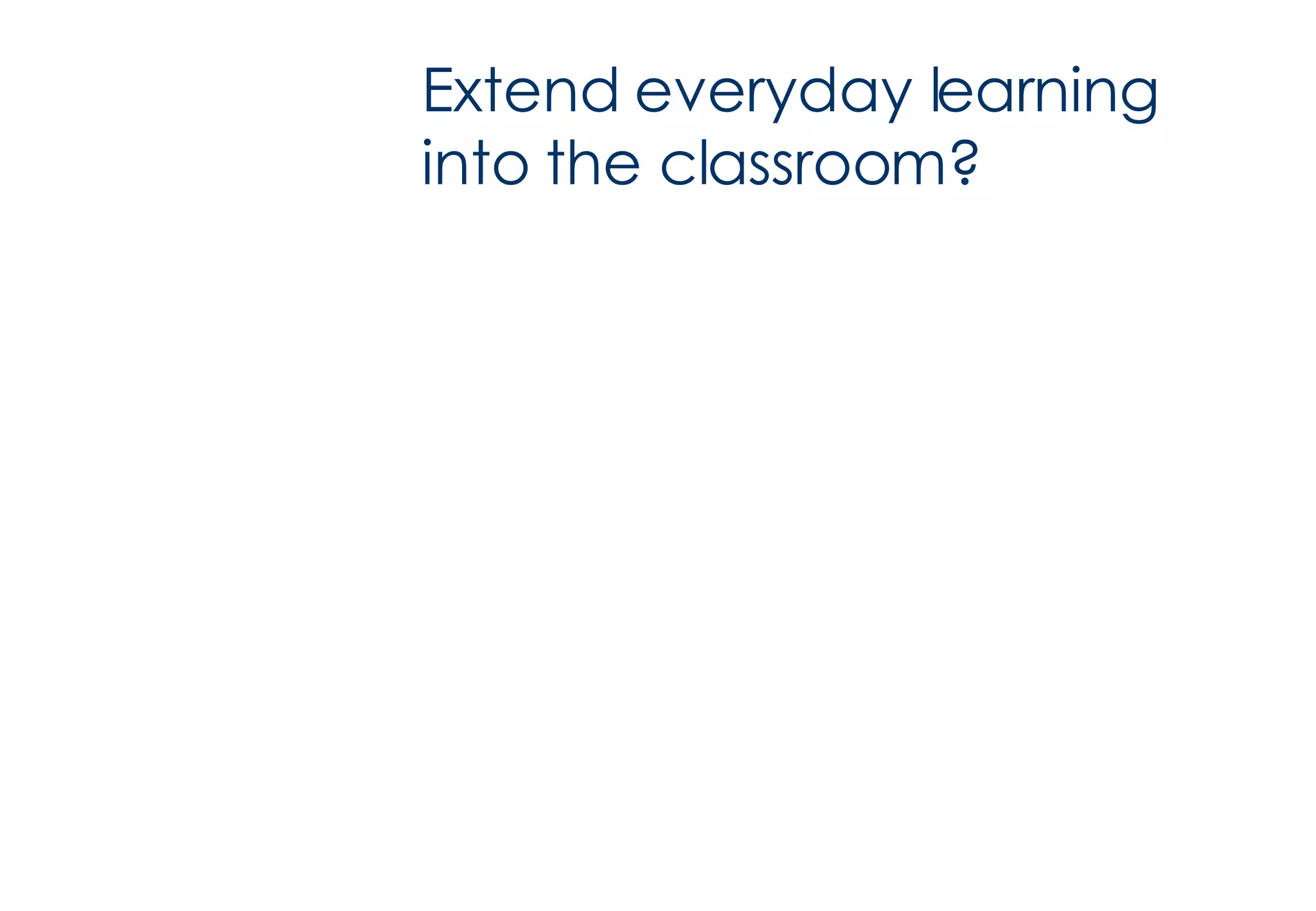 Extend everyday learning into the classroom? 