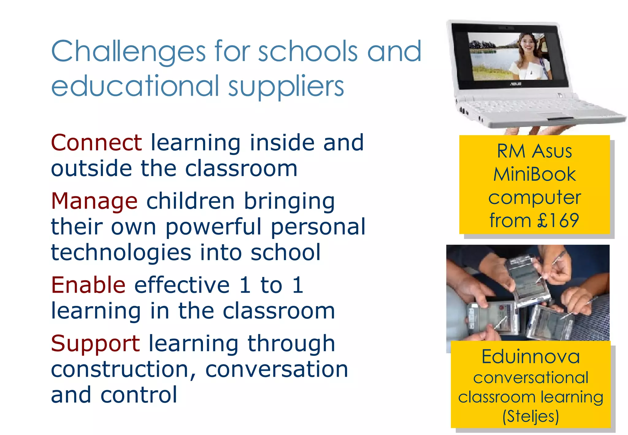 Challenges for schools and educational suppliers Connect  learning inside and outside the classroom Manage  children bringing their own powerful personal technologies into school Enable  effective 1 to 1 learning in the classroom Support  learning through construction, conversation and control Eduinnova  conversational classroom learning (Steljes) RM Asus MiniBook computer from £169 
