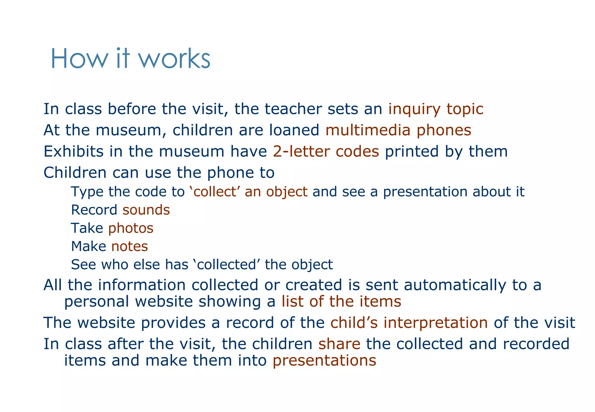How it works In class before the visit, the teacher sets an  inquiry topic At the museum, children are loaned  multimedia phones Exhibits in the museum have  2-letter codes  printed by them Children can use the phone to Type the code to  ‘collect’ an object  and see a presentation about it Record  sounds Take  photos Make  notes See who else has ‘collected’ the object All the information collected or created is sent automatically to a personal website showing a  list of the items The website provides a record of the  child’s interpretation  of the visit In class after the visit, the children  share  the collected and recorded items and make them into  presentations 