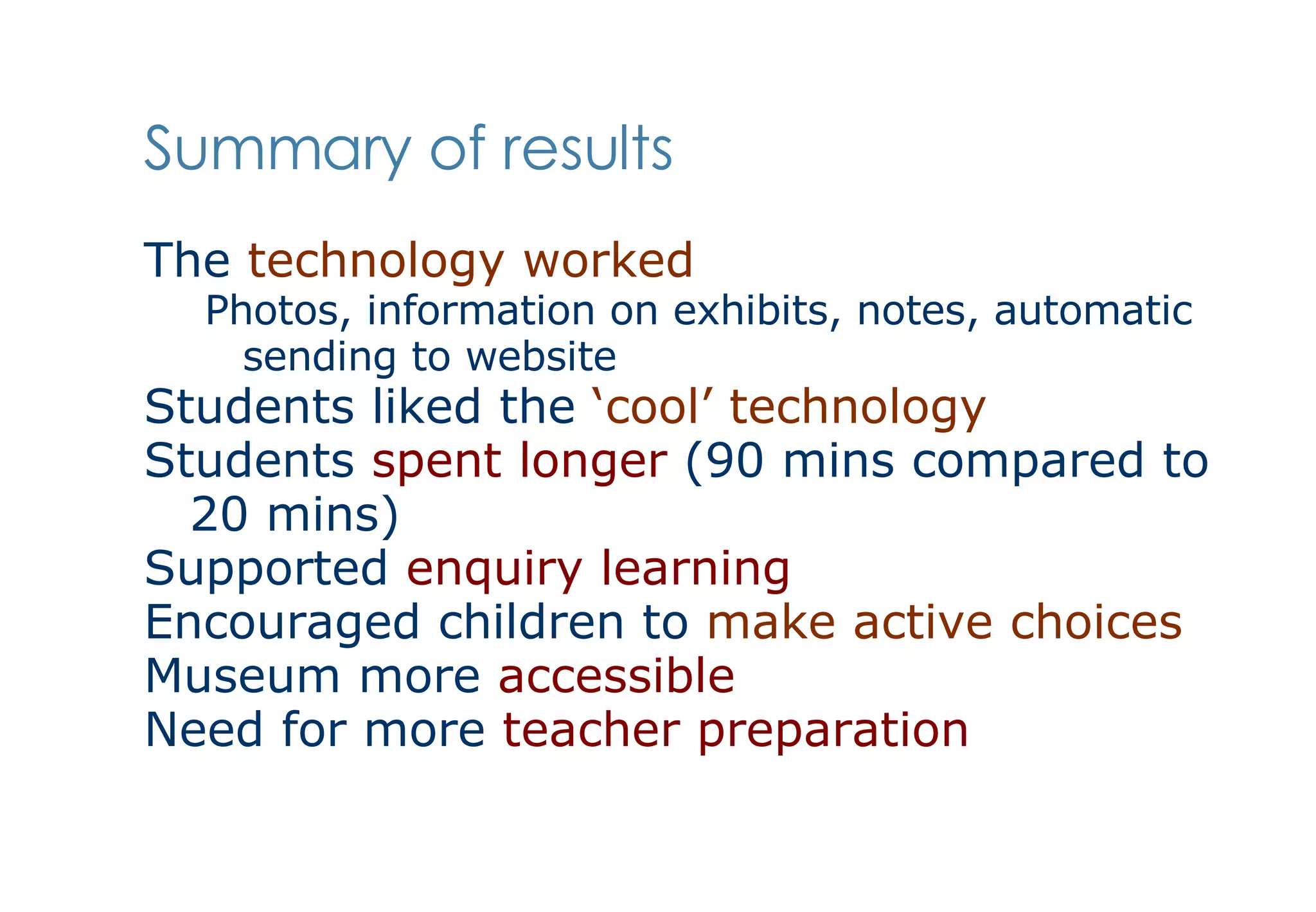 Summary of results The  technology worked Photos, information on exhibits, notes, automatic sending to website Students liked the  ‘cool’ technology   Students  spent longer  (90 mins compared to 20 mins) Supported  enquiry learning Encouraged children to  make active choices   Museum more  accessible Need for more  teacher preparation 