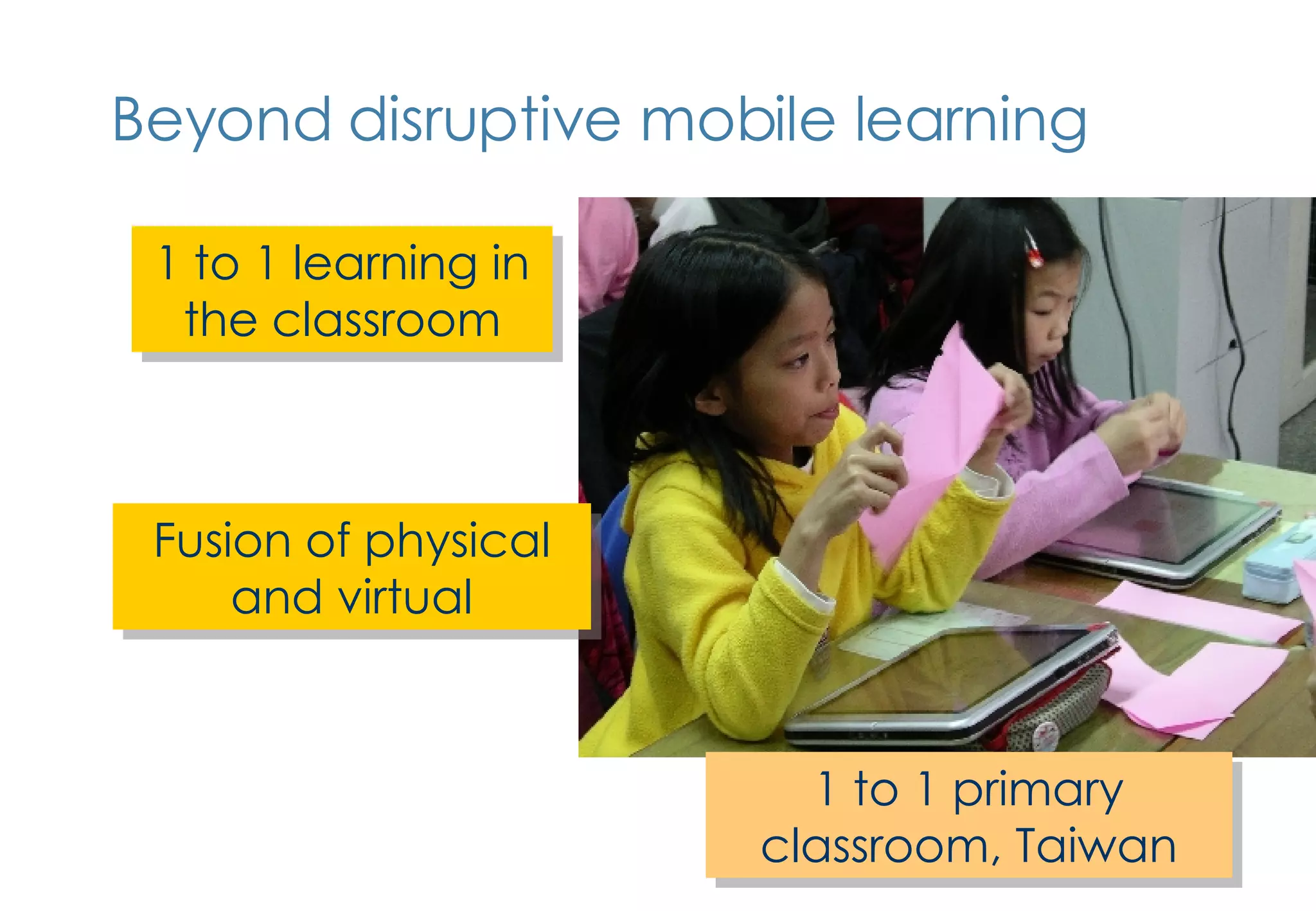 Beyond disruptive mobile learning Fusion of physical and virtual 1 to 1 learning in the classroom 1 to 1 primary classroom, Taiwan 