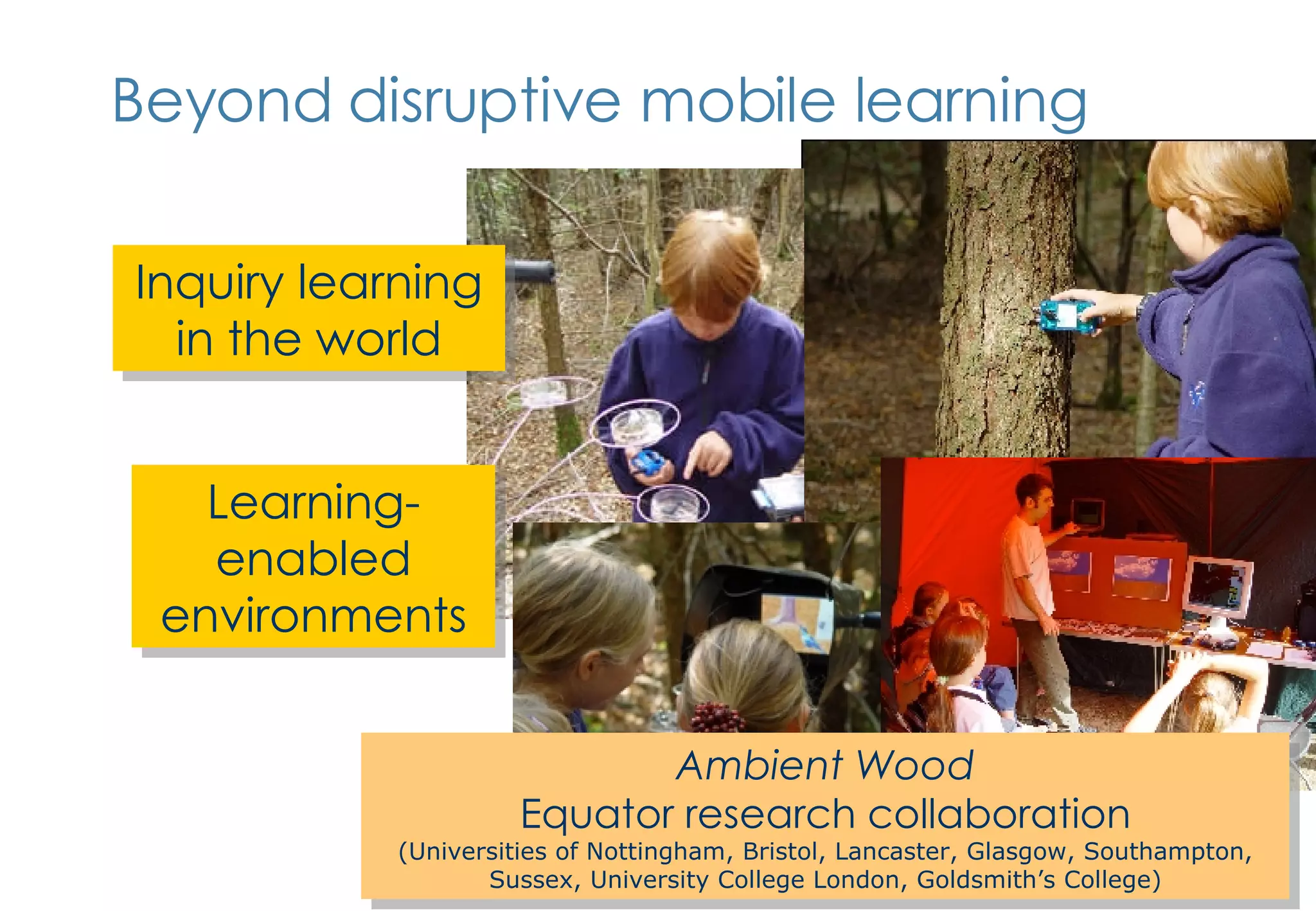 Beyond disruptive mobile learning Inquiry learning in the world Ambient Wood Equator research collaboration (Universities of Nottingham, Bristol, Lancaster, Glasgow, Southampton, Sussex, University College London, Goldsmith’s College) Learning-enabled environments 