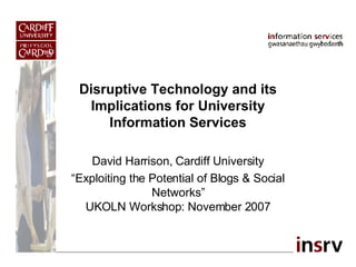 Disruptive Technology and its Implications for University Information Services David Harrison, Cardiff University “ Exploiting the Potential of Blogs & Social Networks” UKOLN Workshop: November 2007 