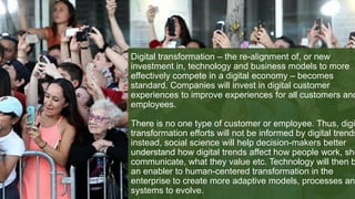 Digital transformation – the re-alignment of, or new
investment in, technology and business models to more
effectively compete in a digital economy – becomes
standard. Companies will invest in digital customer
experiences to improve experiences for all customers and
employees.
There is no one type of customer or employee. Thus, digi
transformation efforts will not be informed by digital trends
instead, social science will help decision-makers better
understand how digital trends affect how people work, sho
communicate, what they value etc. Technology will then b
an enabler to human-centered transformation in the
enterprise to create more adaptive models, processes and
systems to evolve.
 