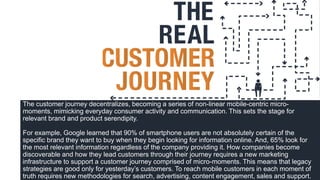 The customer journey decentralizes, becoming a series of non-linear mobile-centric micro-
moments, mimicking everyday consumer activity and communication. This sets the stage for
relevant brand and product serendipity.
For example, Google learned that 90% of smartphone users are not absolutely certain of the
specific brand they want to buy when they begin looking for information online. And, 65% look for
the most relevant information regardless of the company providing it. How companies become
discoverable and how they lead customers through their journey requires a new marketing
infrastructure to support a customer journey comprised of micro-moments. This means that legacy
strategies are good only for yesterday’s customers. To reach mobile customers in each moment of
truth requires new methodologies for search, advertising, content engagement, sales and support.
 