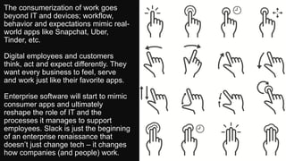The consumerization of work goes
beyond IT and devices; workflow,
behavior and expectations mimic real-
world apps like Snapchat, Uber,
Tinder, etc.
Digital employees and customers
think, act and expect differently. They
want every business to feel, serve
and work just like their favorite apps.
Enterprise software will start to mimic
consumer apps and ultimately
reshape the role of IT and the
processes it manages to support
employees. Slack is just the beginning
of an enterprise renaissance that
doesn’t just change tech – it changes
how companies (and people) work.
 