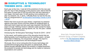 Each year at this time, I read all of the predictions for the new year
plus the “top X” lists wrapping out the previous year. Add to that the
first week of chaos that is CES and all of the new tech debuting in
Las Vegas. And each year, I’m left wanting more substance as I
plan my research. So, in 2015, I officially threw my hat into the mix
with my inaugural look at “25 Disruptive Technology Trends in 2015
– 2016.”
Rather than look at just one year ahead, I organized my research
against a two-year horizon and then added an analytical layer of
what each trend meant and why each was important. But that still
wasn’t enough. Nothing moves in calendar cycles except for taxes,
birthdays, anniversaries, earning reports, etc. So, this year, I added
one year to the event horizon...
Introducing the “26 Disruptive Technology Trends for 2016 – 2018.”
In this report, we’ll explore some of the disruptive trends that are
affecting pretty much everything over the next few yearsat least
those that I’m following. It’s not just tech, though. The report is
organized by socioeconomic and technological impact.
Obviously, this is not an exhaustive list of every technology and
societal trend bringing about disruption on planet Earth. What
follows thought definitely affects the evolution of digital Darwinism,
the evolution of society and technology and its impact on behavior,
expectations and customs.
Brian Solis, Principal Analyst at
Altimeter Group, a Prophet Company,
author of X: The Experience When
Business Meets Design
26 DISRUPTIVE & TECHNOLOGY
TRENDS 2016 - 2018
 