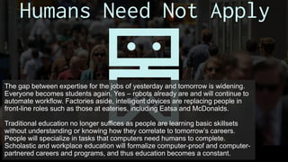 The gap between expertise for the jobs of yesterday and tomorrow is widening.
Everyone becomes students again. Yes – robots already are and will continue to
automate workflow. Factories aside, intelligent devices are replacing people in
front-line roles such as those at eateries, including Eatsa and McDonalds.
Traditional education no longer suffices as people are learning basic skillsets
without understanding or knowing how they correlate to tomorrow’s careers.
People will specialize in tasks that computers need humans to complete.
Scholastic and workplace education will formalize computer-proof and computer-
partnered careers and programs, and thus education becomes a constant.
 