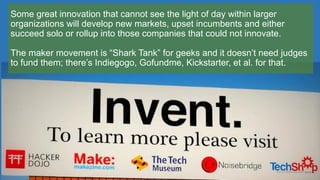Some great innovation that cannot see the light of day within larger
organizations will develop new markets, upset incumbents and either
succeed solo or rollup into those companies that could not innovate.
The maker movement is “Shark Tank” for geeks and it doesn’t need judges
to fund them; there’s Indiegogo, Gofundme, Kickstarter, et al. for that.
 