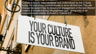 Culture is largely misunderstood and undervalued by the C-Suite
today. It’s one of the reasons morale is at an all-time low. This will
change because it has to. Employee engagement or the lack thereof
creates a morale-busting “engagement gap”, giving way to an
executive-level charter to invest in “culture 2.0”
 
