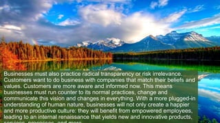Businesses must also practice radical transparency or risk irrelevance.
Customers want to do business with companies that match their beliefs and
values. Customers are more aware and informed now. This means
businesses must run counter to its normal practices, change and
communicate this vision and changes in everything. With a more plugged-in
understanding of human nature, businesses will not only create a happier
and more productive culture: they will benefit from empowered employees,
leading to an internal renaissance that yields new and innovative products,
 
