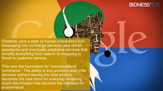 Chatbots (and a dash of human interaction) turn
messaging into concierge services (aka virtual
assistants) and eventually predictive services that
simplify everything from search to shopping to
travel to customer service.
This sets the foundation for “conversational
commerce.” The ability to buy products and order
services without leaving the chat window
becomes the new norm for everyday shopping,
much like Amazon has become the standard for
e-commerce.
 