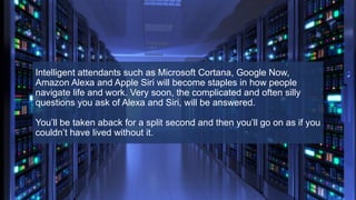 Intelligent attendants such as Microsoft Cortana, Google Now,
Amazon Alexa and Apple Siri will become staples in how people
navigate life and work. Very soon, the complicated and often silly
questions you ask of Alexa and Siri, will be answered.
You’ll be taken aback for a split second and then you’ll go on as if you
couldn’t have lived without it.
 