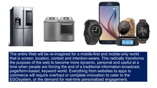 The entire Web will be re-imagined for a mobile-first and mobile-only world
that is screen, location, context and intention-aware. This radically transforms
the purpose of the web to become more dynamic, personal and useful at a
time when people are forcing the end of a traditional information-broadcast,
page/form-based, keyword world. Everything from websites to apps to
commerce will require overhaul or complete innovation to cater to the
EGOsystem, or the demand for real-time personalized engagement.
 