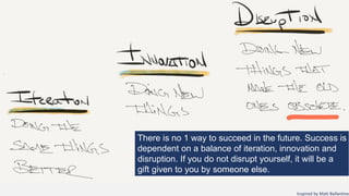 Inspired by Matt Ballantine
There is no 1 way to succeed in the future. Success is
dependent on a balance of iteration, innovation and
disruption. If you do not disrupt yourself, it will be a
gift given to you by someone else.
 