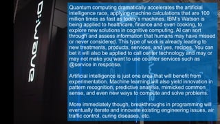 Quantum computing dramatically accelerates the artificial
intelligence race, applying machine calculations that are 100
million times as fast as today’s machines. IBM’s Watson is
being applied to healthcare, finance and even cooking, to
explore new solutions in cognitive computing. AI can sort
through and assess information that humans may have missed
or never considered. This type of work is already leading to
new treatments, products, services, and yes, recipes. You can
bet it will also be applied to call center technology and may or
may not make you want to use counter services such as
@service in response.
Artificial intelligence is just one area that will benefit from
experimentation. Machine learning will also yield innovation in
pattern recognition, predictive analysis, mimicked common
sense, and even new ways to compute and solve problems.
More immediately though, breakthroughs in programming will
eventually iterate and innovate existing engineering issues, air
traffic control, curing diseases, etc.
 