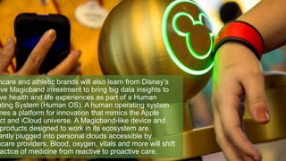 hcare and athletic brands will also learn from Disney’s
ive Magicband investment to bring big data insights to
ve health and life experiences as part of a Human
ating System (Human OS). A human operating system
mes a platform for innovation that mimics the Apple
ct and iCloud universe. A Magicband-like device and
products designed to work in its ecosystem are
antly plugged into personal clouds accessible by
hcare providers. Blood, oxygen, vitals and more will shift
actice of medicine from reactive to proactive care.
 