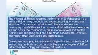 The Internet of Things becomes the Internet of Sh#t because it’s a
mess with too many products and apps competing for consumer
attention. This creates confusion and chaos as devices are
proprietary, capabilities are too narrow and not reflective of everyday
life and only a few companies such as Google’s Nest and Apple’s
Homekit are designing plug-and-play smart ecosystems. Even still,
technology must be invisible and interoperable.
Developers must plug into the Human Algorithm and the Human OS,
envisioning the body and critical activities as an ecosystem/platform
rather than technology and device-first products.
 