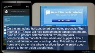 On the immediate horizon, smart connected products (The
Internet of Things) will help consumers in transparent means,
such as in-product communication, where products
communicate to manufacturers, users and suppliers about
state, maintenance needs and updates. This will be done in-
home and also onsite where locations become smart about
visitors to better guide experiences.
Image Credit: Aviata
 