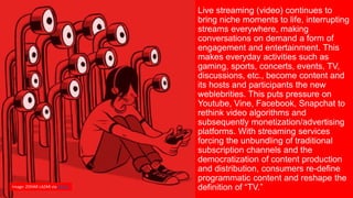 Live streaming (video) continues to
bring niche moments to life, interrupting
streams everywhere, making
conversations on demand a form of
engagement and entertainment. This
makes everyday activities such as
gaming, sports, concerts, events, TV,
discussions, etc., become content and
its hosts and participants the new
weblebrities. This puts pressure on
Youtube, Vine, Facebook, Snapchat to
rethink video algorithms and
subsequently monetization/advertising
platforms. With streaming services
forcing the unbundling of traditional
subscription channels and the
democratization of content production
and distribution, consumers re-define
programmatic content and reshape the
definition of “TV.”Image: ZOHAR LAZAR via Wired
 