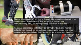 The proliferation of 3D printing solves problems and creates solutions
in vertical industries (healthcare, aerospace, automotive,
manufacturing, etc.), disrupting supply chains as it matures.
Personal applications will initially be served by brick and mortar
establishments such as home improvement, auto repair, and other
services where parts take time, are too expensive or unobtainable.
 