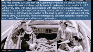You may already own your last car. Autonomous vehicles will start to make their
way onto public roads as laws rapidly iterate to make way for the inevitable. v1.0
will be very beta, with initial cars shipping with steering wheels and requiring
drivers to “take a back seat” but be ready to take over at a moment’s notice. Fully
autonomous, self-driving cars will be on the road by 2025. Cars will learn not only
how to drive, but also how to limit or strategically consider accidents, injuries and
even death of passengers, drivers and pedestrians.
Image Credit: InfrastructureUSA
 