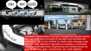Intelligent transportation not only changes how people, goods,
etc., get from point A to point B, but also how vehicles and
technology talk to one another to create safer passage ways.
Each will also transform regulation to expedite a connected
grid where transportation engineering and infrastructures as
well as vehicles, gear, components, etc. work together.
 