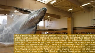 VR/AR are already a given. As gear becomes increasingly portable (think something like
Glass), though, experience architects and next-gen imaging equipment will design imme
360-degree experiences that don’t just replicate everyday life, but instead enhance and
challenge it. Think about shopping with products and attendants that appear out of nowh
information about products that come to life as you pick them up. When you visit Hawaii
land where Jurassic Park was filmed, you will have the opportunity to actually visit Juras
Park. Playing games where the field of play is your physical environment with challenges
greeting you in your own space. Total Recall and Minority Report are just around the cor
Image via
 