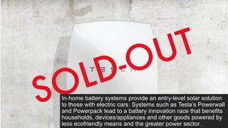 In-home battery systems provide an entry-level solar solution
to those with electric cars. Systems such as Tesla’s Powerwall
and Powerpack lead to a battery innovation race that benefits
households, devices/appliances and other goods powered by
less ecofriendly means and the greater power sector.
 