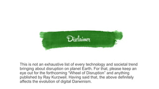 This is not an exhaustive list of every technology and societal trend
bringing about disruption on planet Earth. For that, please keep an
eye out for the forthcoming “Wheel of Disruption” and anything
published by Ray Kurzweil. Having said that, the above definitely
affects the evolution of digital Darwinism.
 