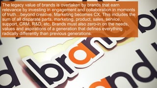 The legacy value of brands is overtaken by brands that earn
relevance by investing in engagement and collaboration in moments
of truth…beyond creative. Marketing becomes CX. This includes the
sum of all disparate parts, marketing, product, sales, service,
support, CRM, R&D, etc. Brands must also zero-in on the needs,
values and aspirations of a generation that defines everything
radically differently than previous generations.
 